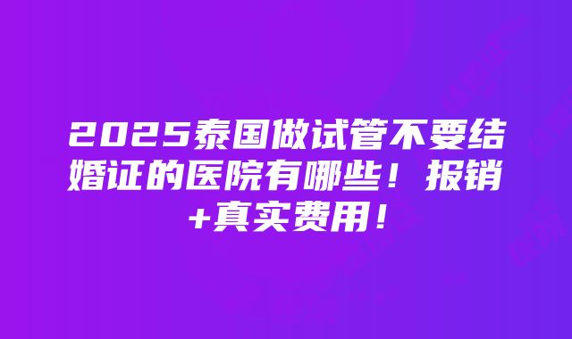 2025泰国做试管不要结婚证的医院有哪些！报销+真实费用！