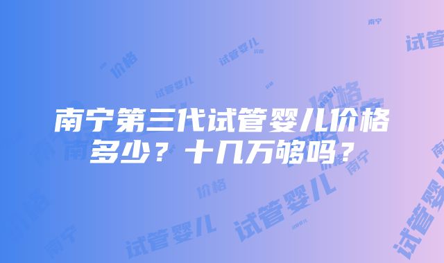 南宁第三代试管婴儿价格多少？十几万够吗？