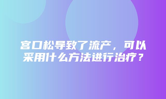 宫口松导致了流产，可以采用什么方法进行治疗？