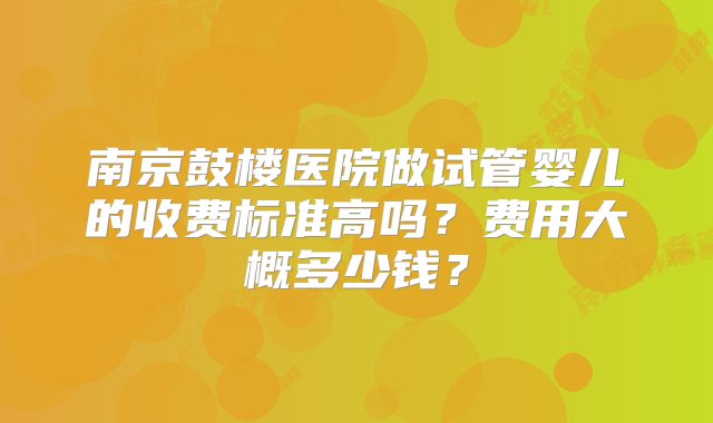 南京鼓楼医院做试管婴儿的收费标准高吗？费用大概多少钱？