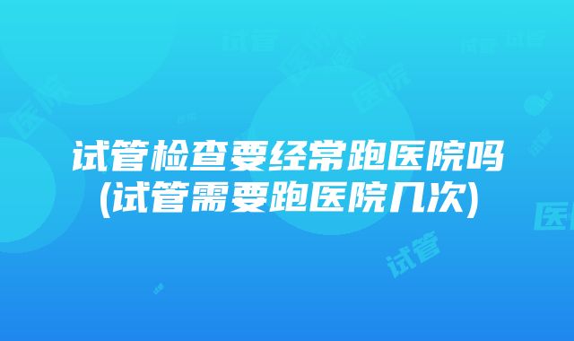 试管检查要经常跑医院吗(试管需要跑医院几次)