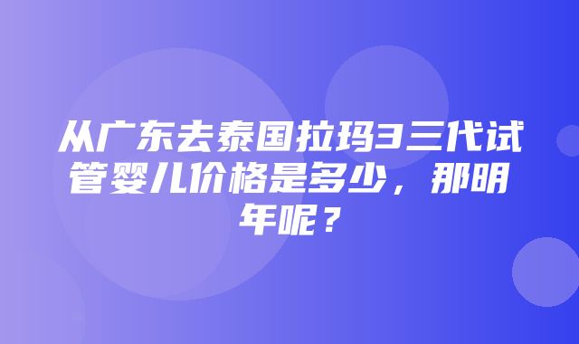 从广东去泰国拉玛3三代试管婴儿价格是多少，那明年呢？