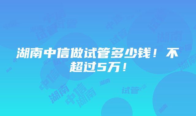 湖南中信做试管多少钱！不超过5万！