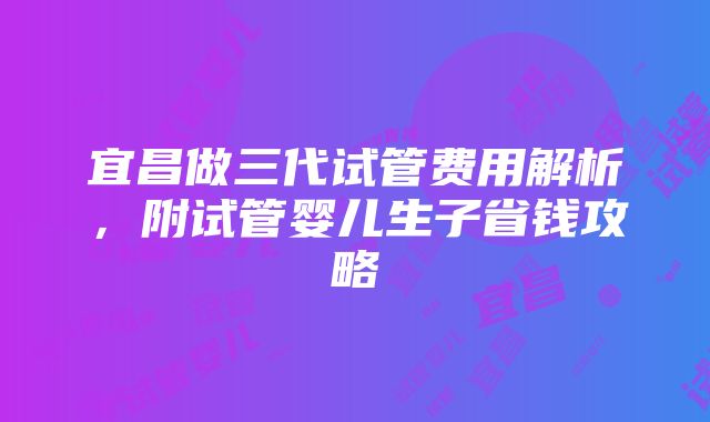 宜昌做三代试管费用解析，附试管婴儿生子省钱攻略