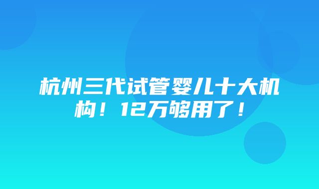 杭州三代试管婴儿十大机构！12万够用了！