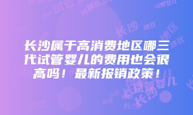 长沙属于高消费地区哪三代试管婴儿的费用也会很高吗！最新报销政策！