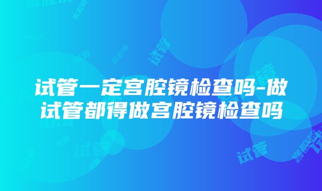 试管一定宫腔镜检查吗-做试管都得做宫腔镜检查吗