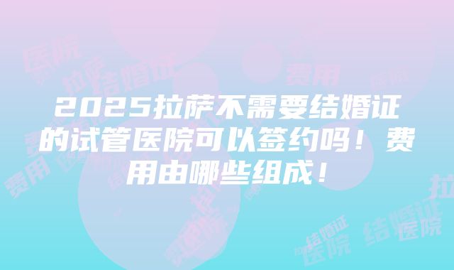 2025拉萨不需要结婚证的试管医院可以签约吗！费用由哪些组成！