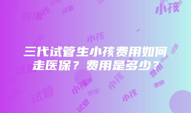 三代试管生小孩费用如何走医保？费用是多少？