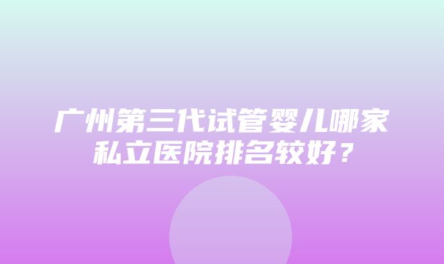 广州第三代试管婴儿哪家私立医院排名较好？