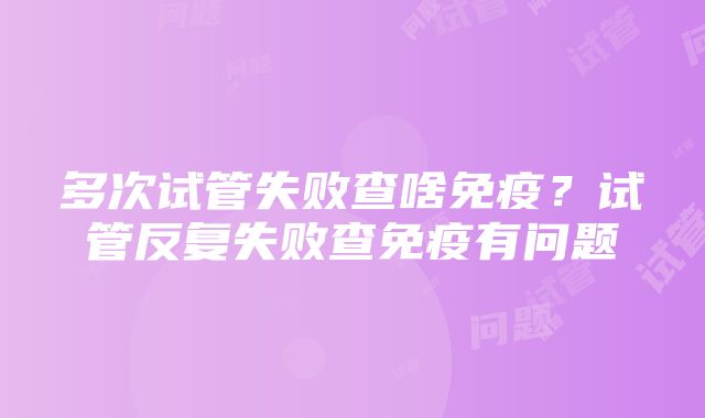 多次试管失败查啥免疫？试管反复失败查免疫有问题