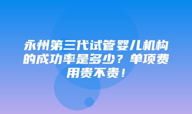 永州第三代试管婴儿机构的成功率是多少？单项费用贵不贵！