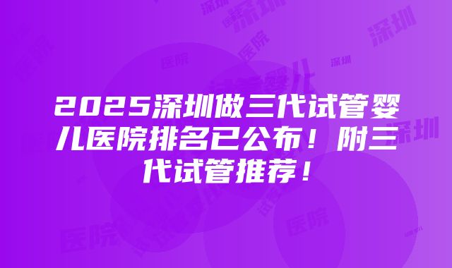 2025深圳做三代试管婴儿医院排名已公布！附三代试管推荐！