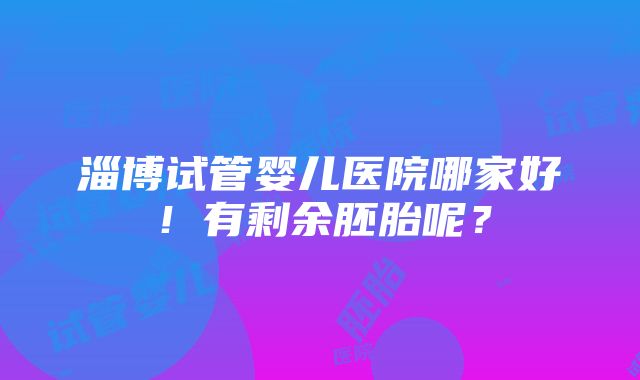 淄博试管婴儿医院哪家好！有剩余胚胎呢？