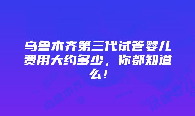 乌鲁木齐第三代试管婴儿费用大约多少，你都知道么！