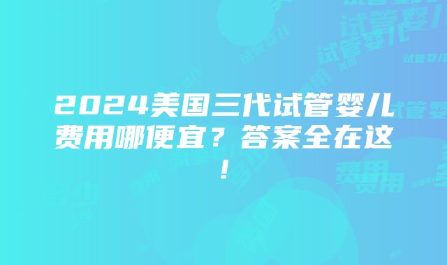 2024美国三代试管婴儿费用哪便宜？答案全在这!