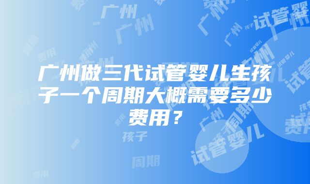 广州做三代试管婴儿生孩子一个周期大概需要多少费用？