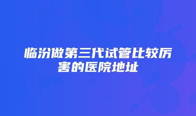 临汾做第三代试管比较厉害的医院地址