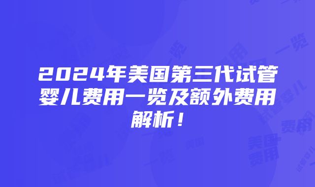 2024年美国第三代试管婴儿费用一览及额外费用解析！