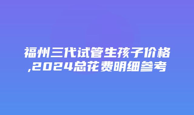 福州三代试管生孩子价格,2024总花费明细参考