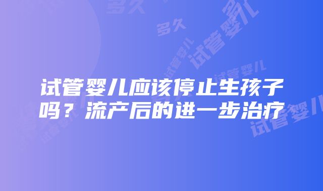 试管婴儿应该停止生孩子吗？流产后的进一步治疗