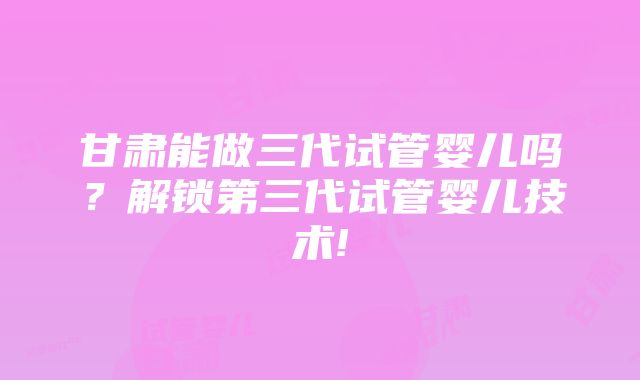 甘肃能做三代试管婴儿吗？解锁第三代试管婴儿技术!