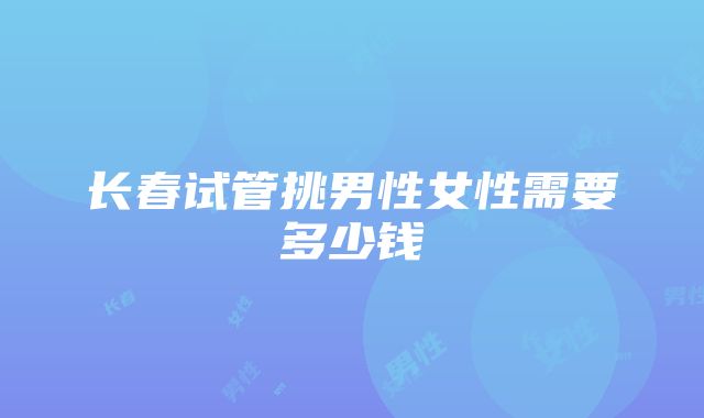 长春试管挑男性女性需要多少钱