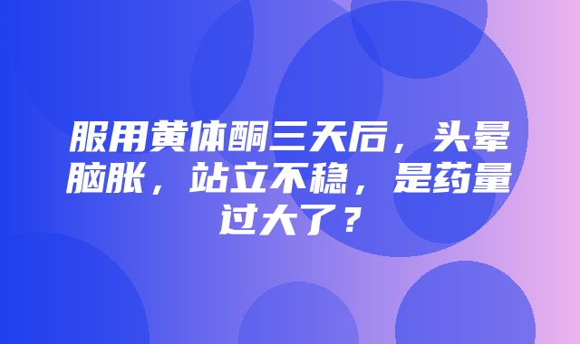 服用黄体酮三天后，头晕脑胀，站立不稳，是药量过大了？