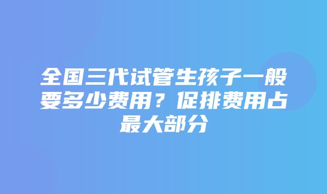 全国三代试管生孩子一般要多少费用？促排费用占最大部分