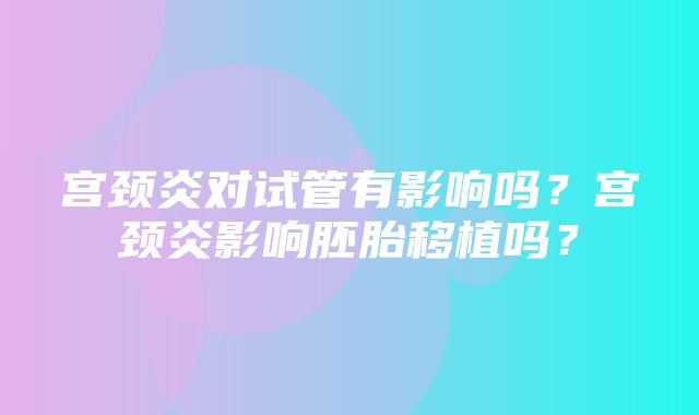 宫颈炎对试管有影响吗？宫颈炎影响胚胎移植吗？