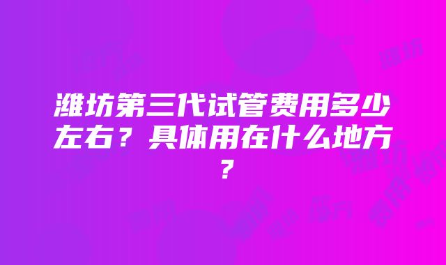 潍坊第三代试管费用多少左右？具体用在什么地方？