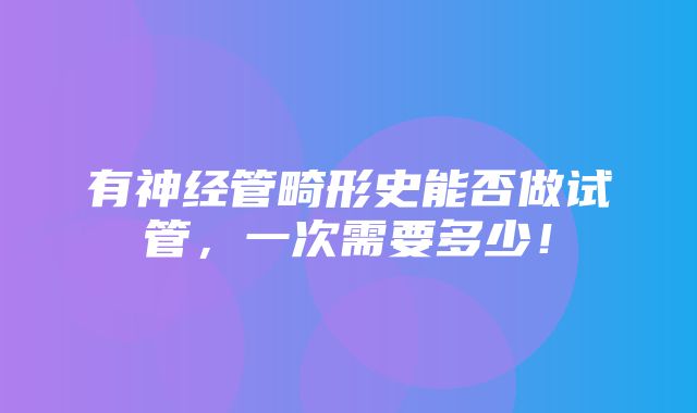 有神经管畸形史能否做试管，一次需要多少！