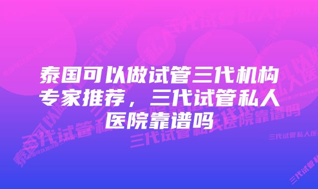 泰国可以做试管三代机构专家推荐，三代试管私人医院靠谱吗