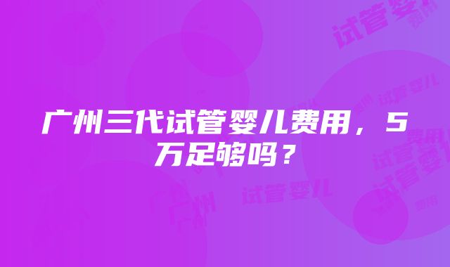 广州三代试管婴儿费用，5万足够吗？