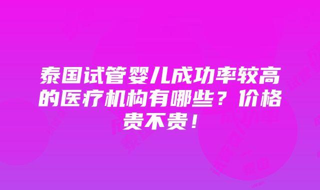 泰国试管婴儿成功率较高的医疗机构有哪些？价格贵不贵！