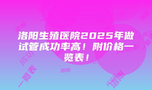 洛阳生殖医院2025年做试管成功率高！附价格一览表！