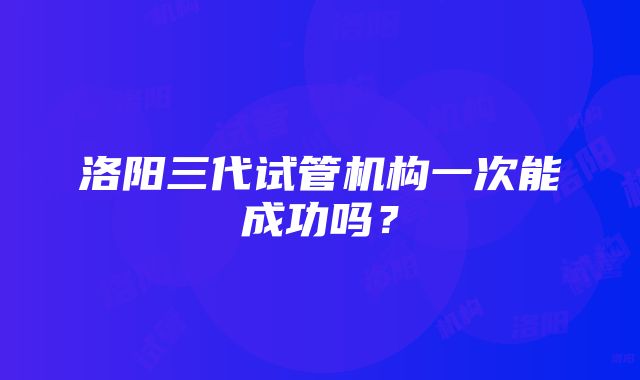 洛阳三代试管机构一次能成功吗？