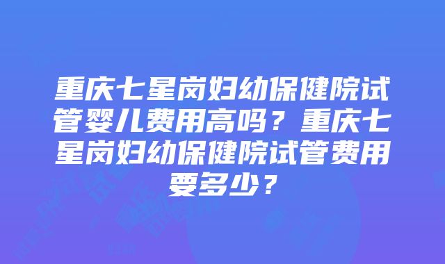 重庆七星岗妇幼保健院试管婴儿费用高吗？重庆七星岗妇幼保健院试管费用要多少？