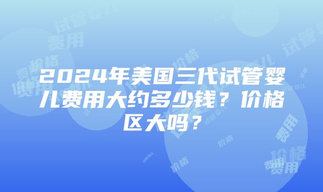 2024年美国三代试管婴儿费用大约多少钱？价格区大吗？