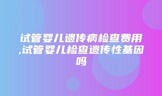 试管婴儿遗传病检查费用,试管婴儿检查遗传性基因吗