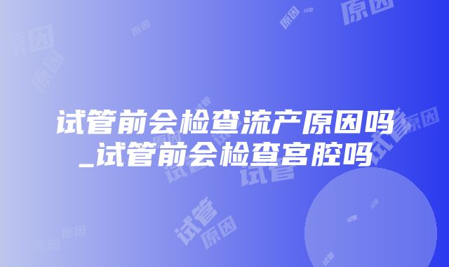 试管前会检查流产原因吗_试管前会检查宫腔吗