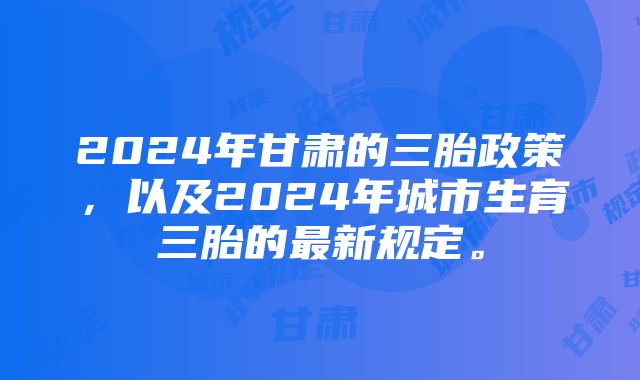 2024年甘肃的三胎政策，以及2024年城市生育三胎的最新规定。