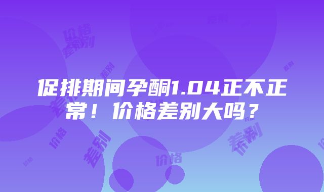 促排期间孕酮1.04正不正常！价格差别大吗？