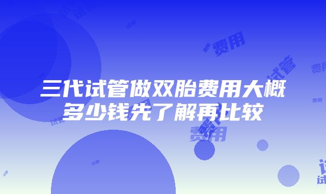 三代试管做双胎费用大概多少钱先了解再比较