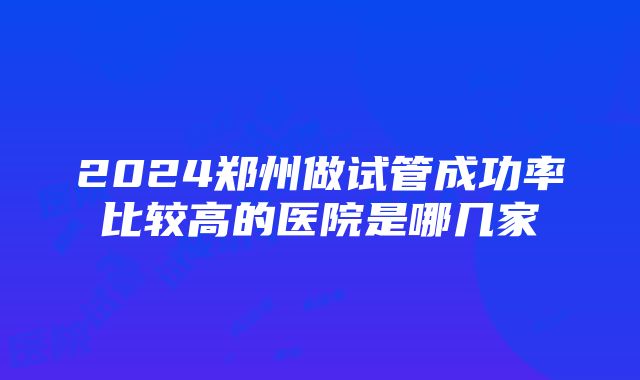 2024郑州做试管成功率比较高的医院是哪几家