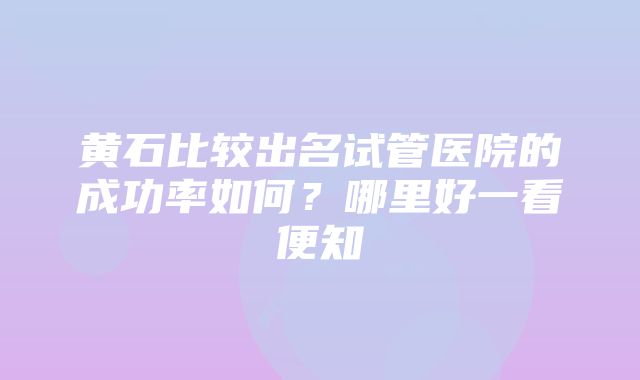 黄石比较出名试管医院的成功率如何？哪里好一看便知