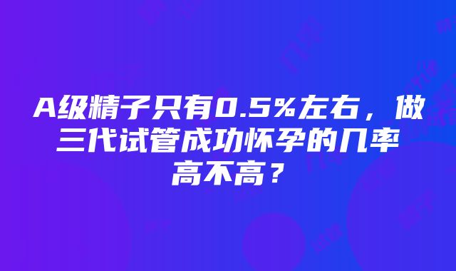 A级精子只有0.5%左右，做三代试管成功怀孕的几率高不高？