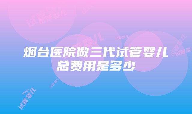 烟台医院做三代试管婴儿总费用是多少