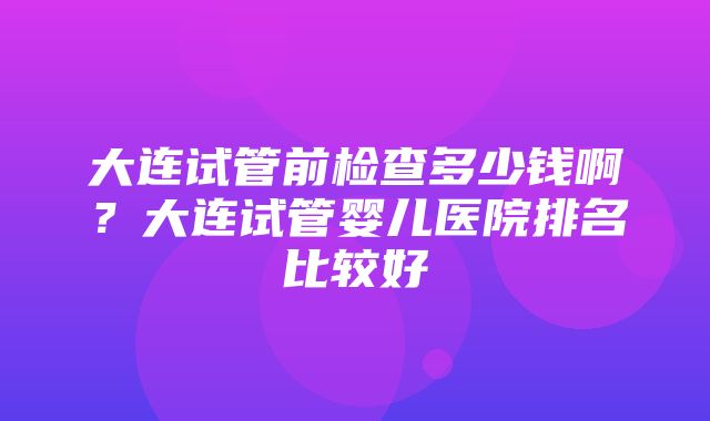 大连试管前检查多少钱啊？大连试管婴儿医院排名比较好