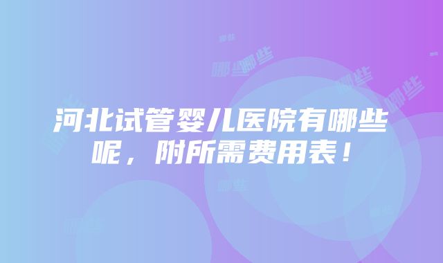 河北试管婴儿医院有哪些呢，附所需费用表！